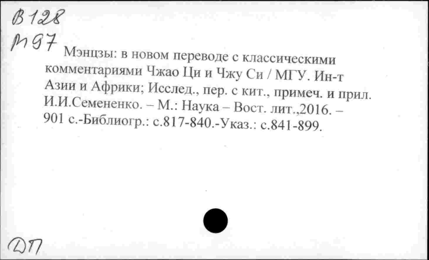 ﻿

Мэнцзы: в новом переводе с классическими
комментариями Чжао Ци и Чжу Си / МГУ. Ин-т Азии и Африки; Исслед., пер. с кит., примеч. и прил И.И.Семененко. - М.: Наука - Вост. лит.,2016. -901 с.-Библиогр.: с.817-840.-Указ.: с.841-899.